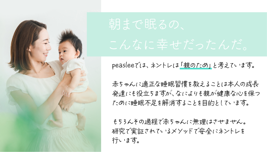 peasleeでは、ネントレは「親のため」と考えています。  赤ちゃんに適正な睡眠習慣を教えることは本人の成長 発達にも役立ちますが、なによりも親が健康な心を保つ ために睡眠不足を解消することを目的としています。  もちろんその過程で赤ちゃんに無理はさせません。 研究で実証されているメソッドで安全にネントレを 行います。